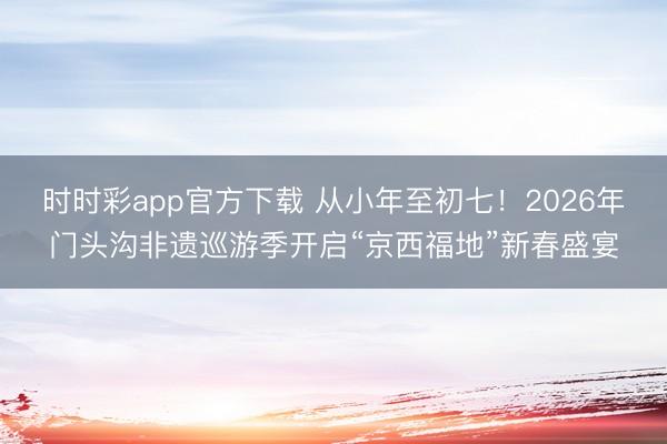 時時彩app官方下載 從小年至初七!2026年門頭溝非遺巡游季開啟“京西福地”新春盛宴