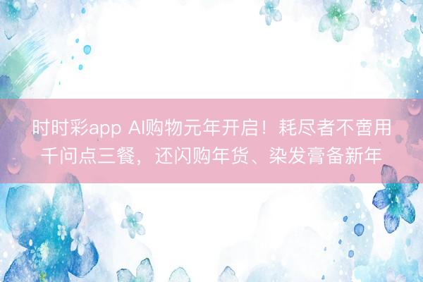 時時彩app AI購物元年開啟!耗盡者不啻用千問點三餐,還閃購年貨、染發膏備新年