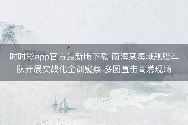 時時彩app官方最新版下載 南海某海域艦艇軍隊開展實戰(zhàn)化全訓(xùn)窺察 多圖直擊高燃現(xiàn)場