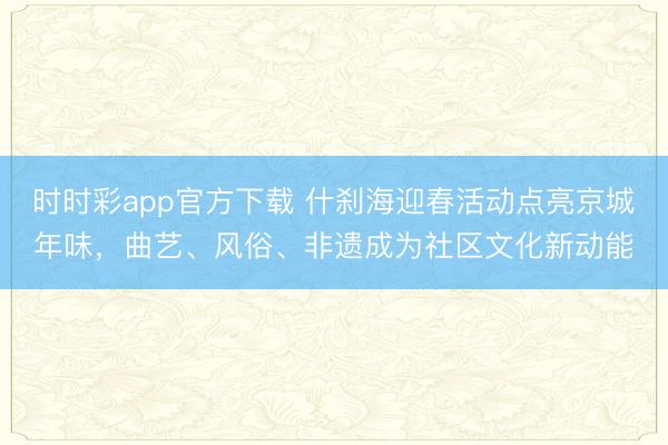 時時彩app官方下載 什剎海迎春活動點亮京城年味，曲藝、風俗、非遺成為社區文化新動能