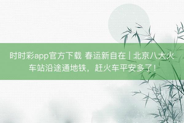 時時彩app官方下載 春運新自在 | 北京八大火車站沿途通地鐵,趕火車平安多了!