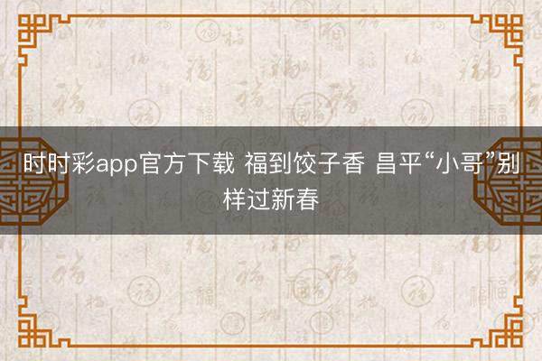 時(shí)時(shí)彩app官方下載 福到餃子香 昌平“小哥”別樣過(guò)新春