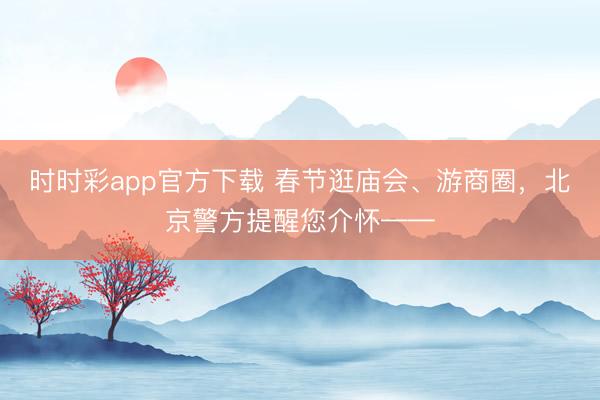 時時彩app官方下載 春節逛廟會、游商圈,北京警方提醒您介懷——