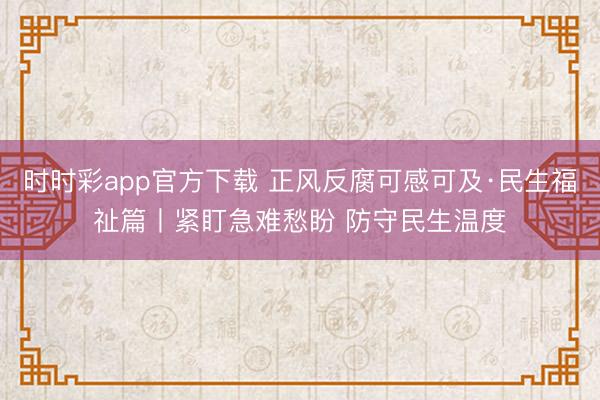 時(shí)時(shí)彩app官方下載 正風(fēng)反腐可感可及·民生福祉篇丨緊盯急難愁盼 防守民生溫度