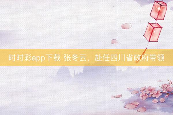 時(shí)時(shí)彩app下載 張冬云,赴任四川省政府帶領(lǐng)