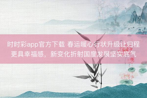 時時彩app官方下載 春運(yùn)暖心行狀升級讓歸程更具幸福感，新變化折射國度發(fā)展堅實底氣