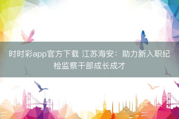 時(shí)時(shí)彩app官方下載 江蘇海安：助力新入職紀(jì)檢監(jiān)察干部成長成才