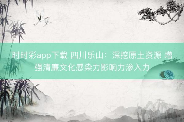 時(shí)時(shí)彩app下載 四川樂山：深挖原土資源 增強(qiáng)清廉文化感染力影響力滲入力