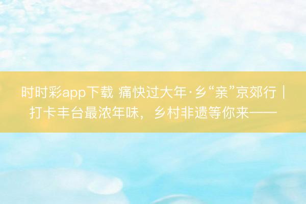 時(shí)時(shí)彩app下載 痛快過(guò)大年·鄉(xiāng)“親”京郊行｜打卡豐臺(tái)最濃年味，<a  target=