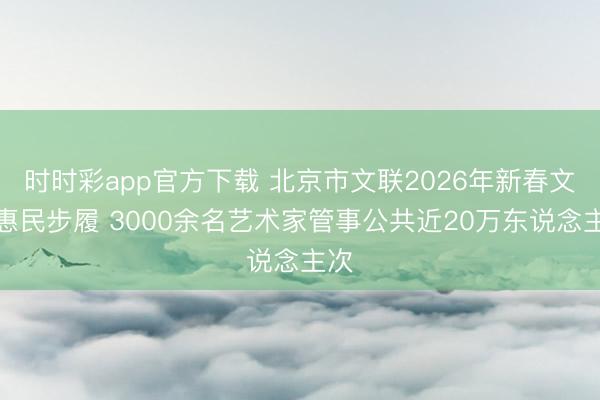 時時彩app官方下載 北京市文聯(lián)2026年新春文化惠民步履 3000余名藝術(shù)家管事公共近20萬東說念主次