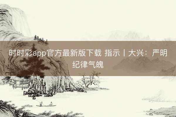時時彩app官方最新版下載 指示丨大興:嚴(yán)明紀(jì)律氣魄