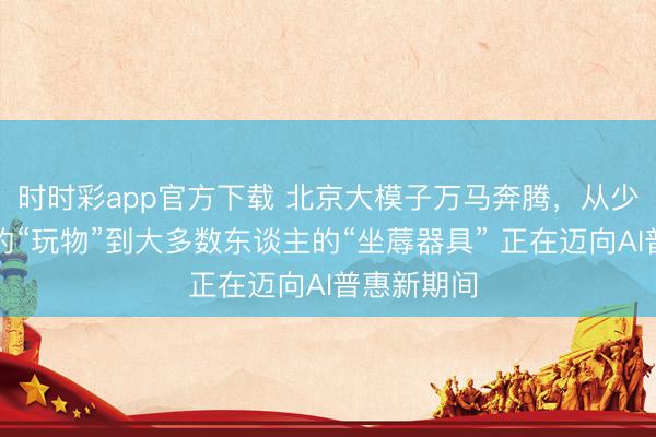 時時彩app官方下載 北京大模子萬馬奔騰，從少數東談主的“玩物”到大多數東談主的“坐蓐器具” 正在邁向AI普惠新期間