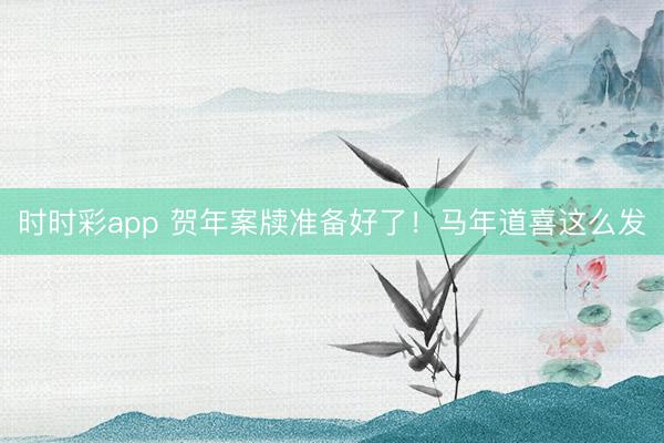 時時彩app 賀年案牘準備好了！馬年道喜這么發