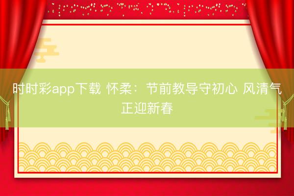 時時彩app下載 懷柔:節(jié)前教導守初心 風清氣正迎新春