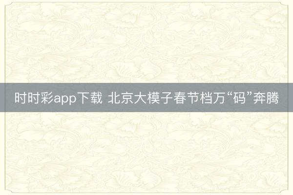 時時彩app下載 北京大模子春節檔萬“碼”奔騰
