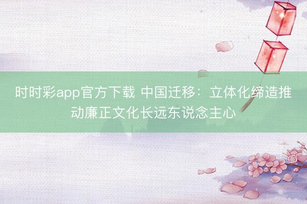 時(shí)時(shí)彩app官方下載 中國(guó)遷移：立體化締造推動(dòng)廉正文化長(zhǎng)遠(yuǎn)東說(shuō)念主心