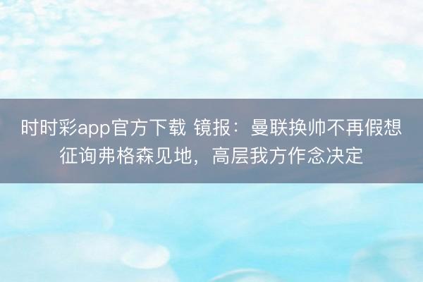 時時彩app官方下載 鏡報:曼聯換帥不再假想征詢弗格森見地,高層我方作念決定