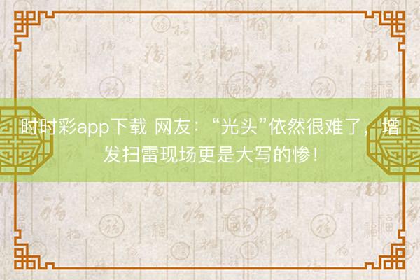時時彩app下載 網(wǎng)友:“光頭”依然很難了,增發(fā)掃雷現(xiàn)場更是大寫的慘!