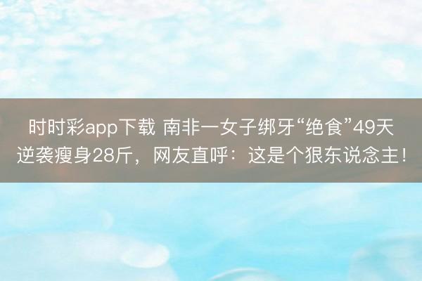 時時彩app下載 南非一女子綁牙“絕食”49天逆襲瘦身28斤，網友直呼：這是個狠東說念主！