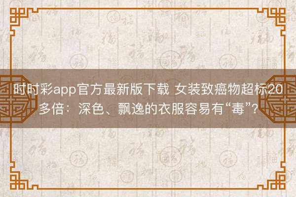 時(shí)時(shí)彩app官方最新版下載 女裝致癌物超標(biāo)20多倍:深色、飄逸的衣服容易有“毒”?