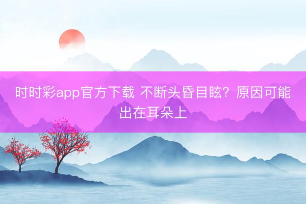 時(shí)時(shí)彩app官方下載 不斷頭昏目眩?原因可能出在耳朵上