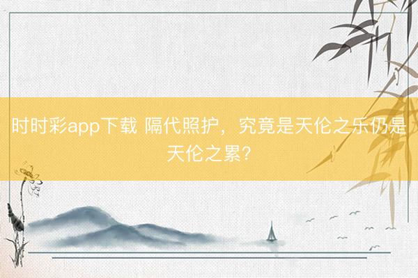 時(shí)時(shí)彩app下載 隔代照護(hù),究竟是天倫之樂(lè)仍是天倫之累?