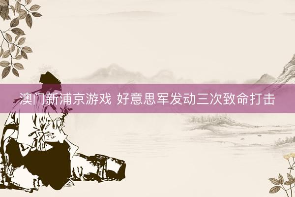 澳門新浦京游戲 好意思軍發(fā)動(dòng)三次致命打擊