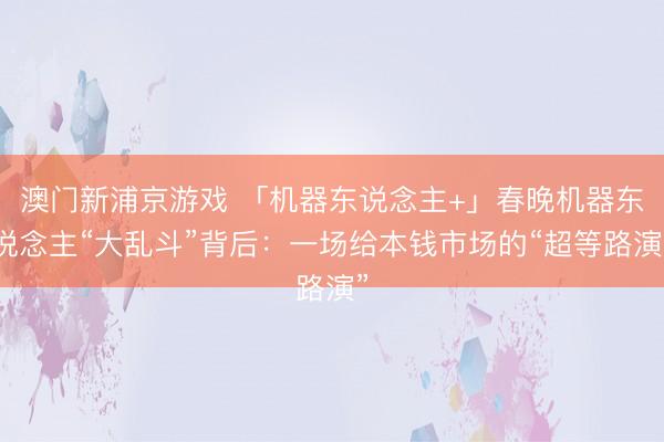 澳門新浦京游戲 「機器東說念主+」春晚機器東說念主“大亂斗”背后：一場給本錢市場的“超等路演”