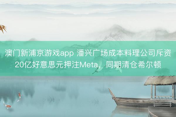 澳門新浦京游戲app 潘興廣場(chǎng)成本料理公司斥資20億好意思元押注Meta，同期清倉(cāng)希爾頓