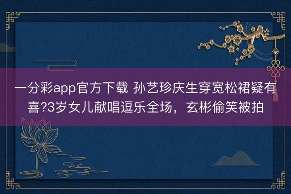 一分彩app官方下載 孫藝珍慶生穿寬松裙疑有喜?3歲女兒獻(xiàn)唱逗樂(lè)全場(chǎng)，玄彬偷笑被拍