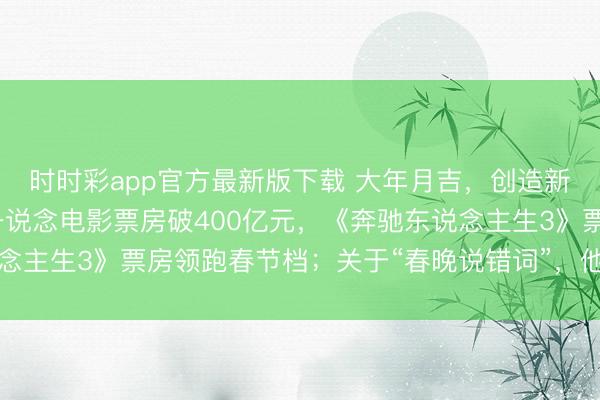 時時彩app官方最新版下載 大年月吉,創(chuàng)造新記載!沈騰贏麻了,一說念電影票房破400億元,《奔馳東說念主生3》票房領(lǐng)跑春節(jié)檔;關(guān)于“春晚說錯詞”,他這么恢復(fù)……
