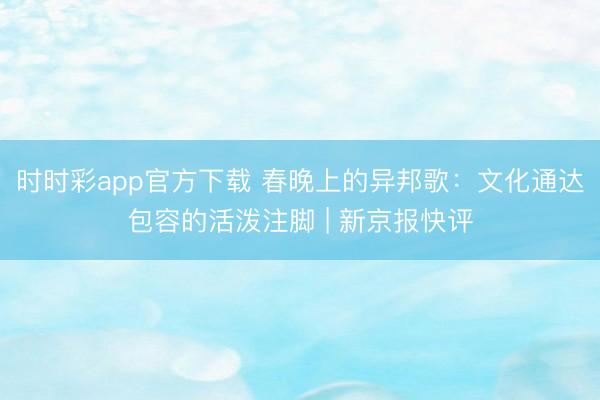 時時彩app官方下載 春晚上的異邦歌:文化通達包容的活潑注腳 | 新京報快評