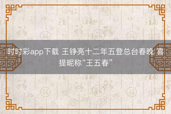 時時彩app下載 王錚亮十二年五登總臺春晚 喜提昵稱“王五春”