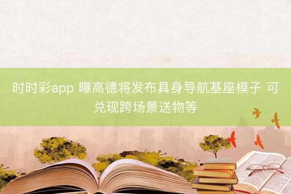 時時彩app 曝高德將發布具身導航基座模子 可兌現跨場景送物等