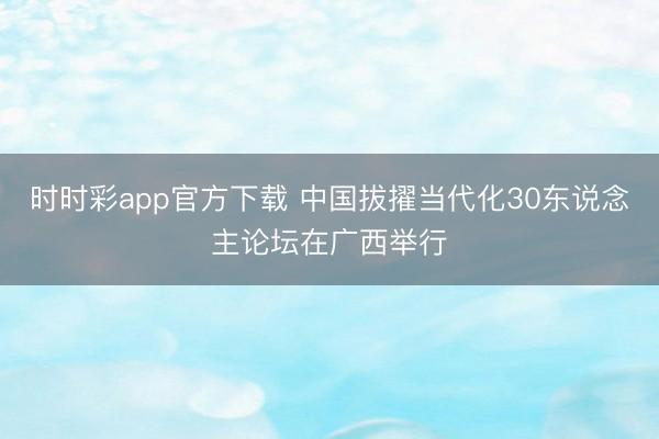 時時彩app官方下載 中國拔擢當代化30東說念主論壇在廣西舉行