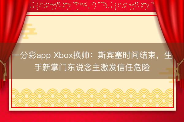 一分彩app Xbox換帥：斯賓塞時間結束，生手新掌門東說念主激發信任危險