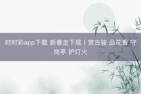 時(shí)時(shí)彩app下載 新春走下層丨賞古駿 品花香 守崗?fù)?護(hù)燈火
