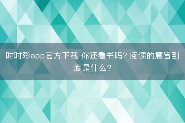 時時彩app官方下載 你還看書嗎? 閱讀的意旨到底是什么?