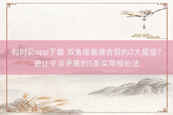 時(shí)時(shí)彩app下載 雙魚座最難合股的3大星座？避讓平淡矛盾的5條實(shí)用相處法