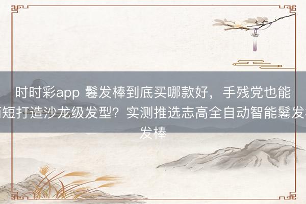 時時彩app 鬈發棒到底買哪款好,手殘黨也能簡短打造沙龍級發型?實測推選志高全自動智能鬈發棒