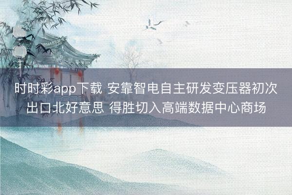 時時彩app下載 安靠智電自主研發(fā)變壓器初次出口北好意思 得勝切入高端數(shù)據(jù)中心商場