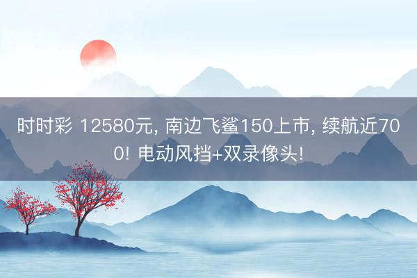 時時彩 12580元， 南邊飛鯊150上市， 續航近700! 電動風擋+雙錄像頭!