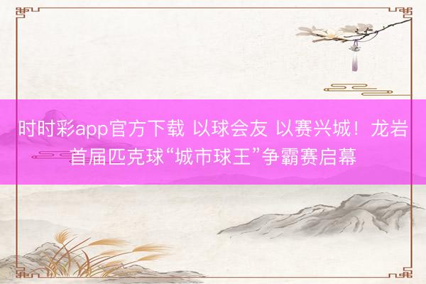 時時彩app官方下載 以球會友 以賽興城！龍巖首屆匹克球“城市球王”爭霸賽啟幕