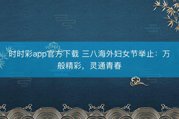 時時彩app官方下載 三八海外婦女節舉止:萬般精彩,靈通青春